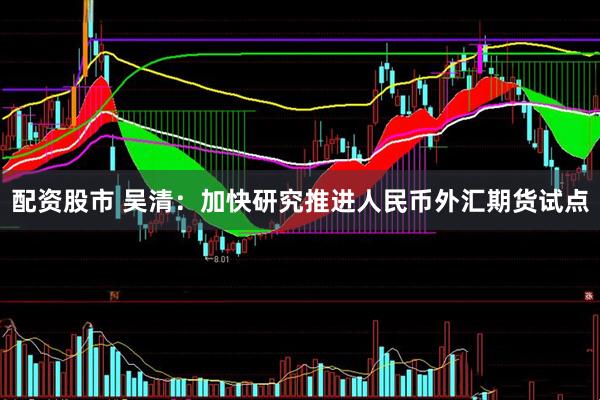 配资股市 吴清：加快研究推进人民币外汇期货试点